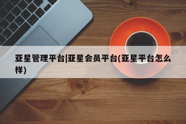 亚星会员开户 亚星手机版APP下载亚星管理平台|亚星会员平台(亚星平台怎么样)