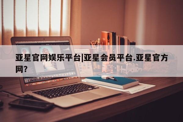 亚星会员开户 亚星手机版APP下载亚星官网娱乐平台|亚星会员平台.亚星官方网？