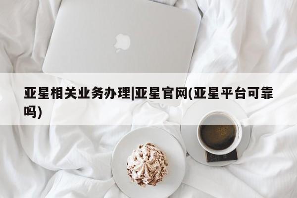 亚星会员开户 亚星手机版APP下载亚星相关业务办理|亚星官网(亚星平台可靠吗)
