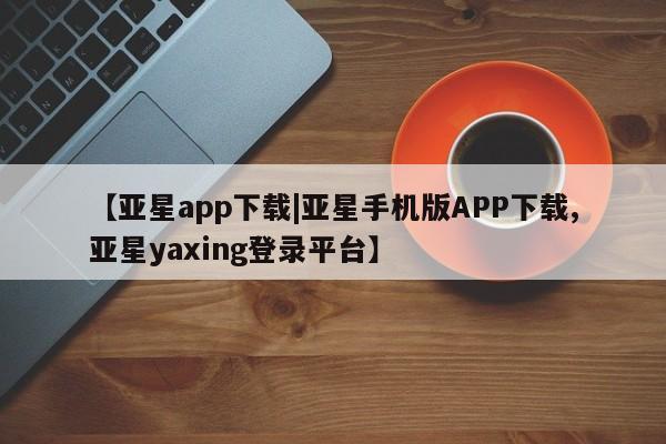 亚星会员开户 亚星手机版APP下载【亚星app下载|亚星手机版APP下载,亚星yaxing登录平台】