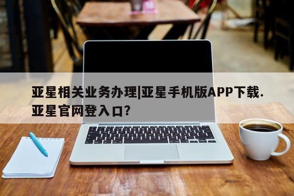 亚星会员开户 亚星手机版APP下载亚星相关业务办理|亚星手机版APP下载.亚星官网登入口？