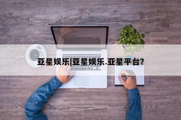 亚星会员开户 亚星手机版APP下载亚星娱乐|亚星娱乐.亚星平台？
