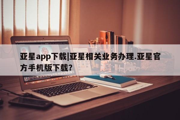 亚星会员开户 亚星手机版APP下载亚星app下载|亚星相关业务办理.亚星官方手机版下载？