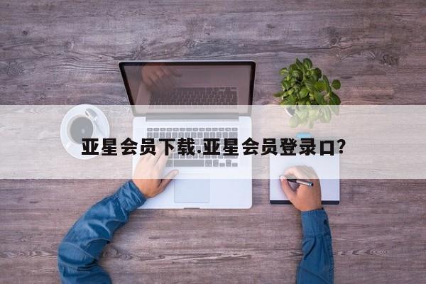 亚星会员开户 亚星手机版APP下载亚星会员下载.亚星会员登录口？
