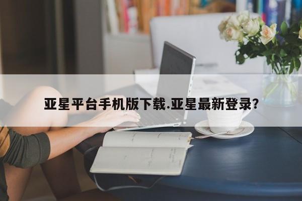 亚星会员开户 亚星手机版APP下载亚星平台手机版下载.亚星最新登录？