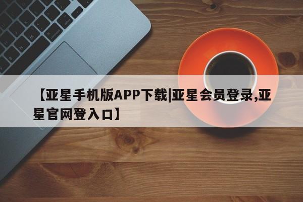 亚星会员开户 亚星手机版APP下载【亚星手机版APP下载|亚星会员登录,亚星官网登入口】