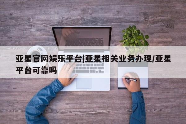 亚星会员开户 亚星手机版APP下载亚星官网娱乐平台|亚星相关业务办理/亚星平台可靠吗