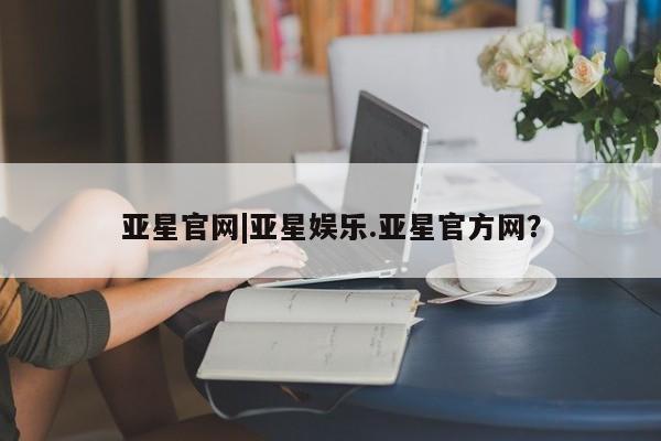 亚星会员开户 亚星手机版APP下载亚星官网|亚星娱乐.亚星官方网？
