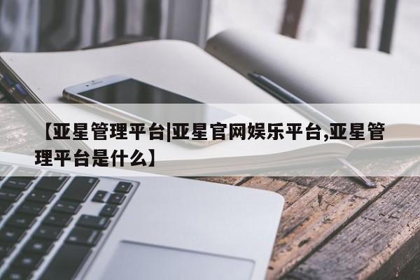 亚星会员开户 亚星手机版APP下载【亚星管理平台|亚星官网娱乐平台,亚星管理平台是什么】