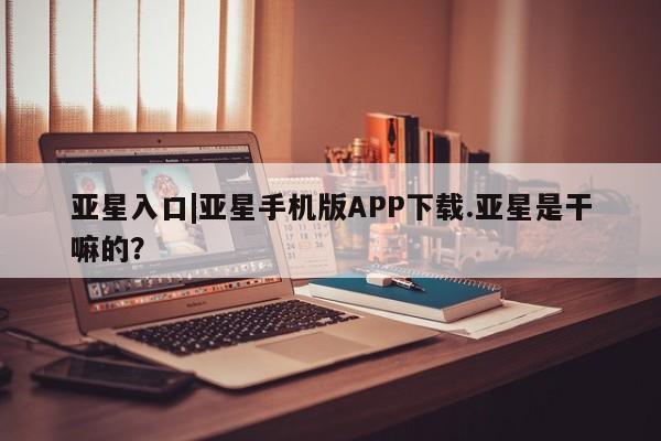 亚星会员开户 亚星手机版APP下载亚星入口|亚星手机版APP下载.亚星是干嘛的？