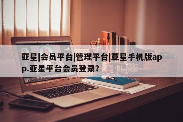 亚星会员开户 亚星手机版APP下载亚星|会员平台|管理平台|亚星手机版app.亚星平台会员登录？