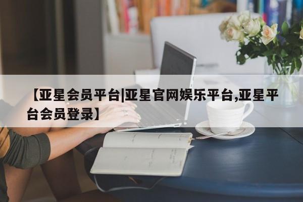 亚星会员开户 亚星手机版APP下载【亚星会员平台|亚星官网娱乐平台,亚星平台会员登录】