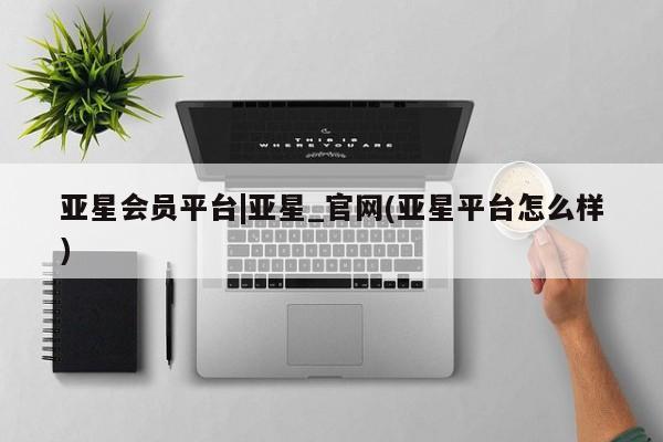 亚星会员开户 亚星手机版APP下载亚星会员平台|亚星_官网(亚星平台怎么样)