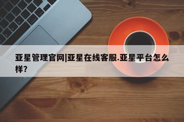 亚星会员开户 亚星手机版APP下载亚星管理官网|亚星在线客服.亚星平台怎么样？