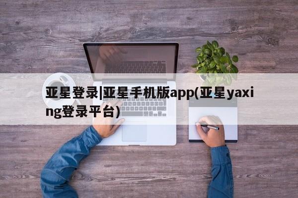 亚星会员开户 亚星手机版APP下载亚星登录|亚星手机版app(亚星yaxing登录平台)