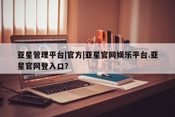 亚星会员开户 亚星手机版APP下载亚星管理平台|官方|亚星官网娱乐平台.亚星官网登入口？