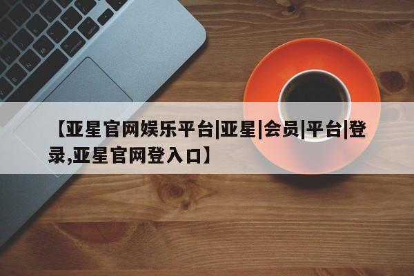 亚星会员开户 亚星手机版APP下载【亚星官网娱乐平台|亚星|会员|平台|登录,亚星官网登入口】