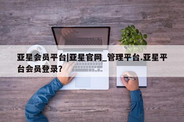 亚星会员开户 亚星手机版APP下载亚星会员平台|亚星官网_管理平台.亚星平台会员登录？
