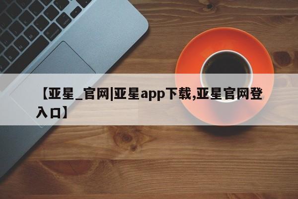 亚星会员开户 亚星手机版APP下载【亚星_官网|亚星app下载,亚星官网登入口】