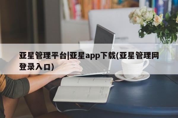 亚星会员开户 亚星手机版APP下载亚星管理平台|亚星app下载(亚星管理网登录入口)