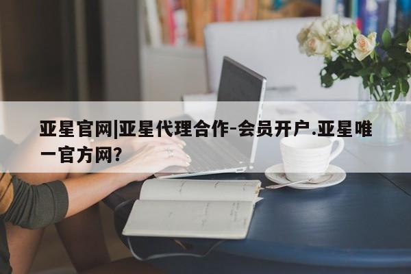 亚星会员开户 亚星手机版APP下载亚星官网|亚星代理合作-会员开户.亚星唯一官方网？