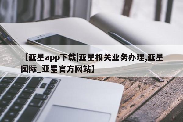 亚星会员开户 亚星手机版APP下载【亚星app下载|亚星相关业务办理,亚星国际_亚星官方网站】