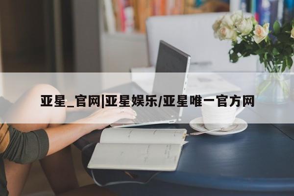 亚星会员开户 亚星手机版APP下载亚星_官网|亚星娱乐/亚星唯一官方网