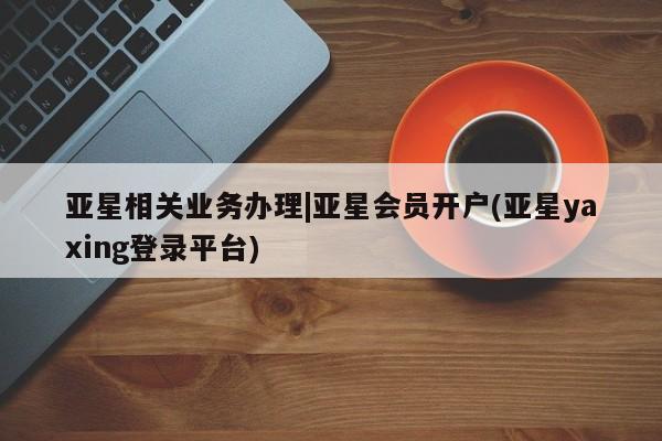 亚星会员开户 亚星手机版APP下载亚星相关业务办理|亚星会员开户(亚星yaxing登录平台)
