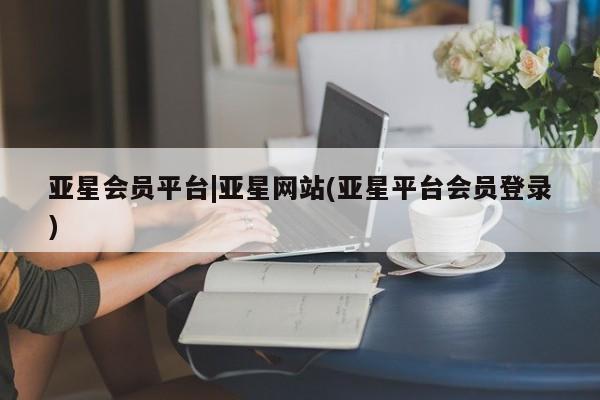 亚星会员开户 亚星手机版APP下载亚星会员平台|亚星网站(亚星平台会员登录)