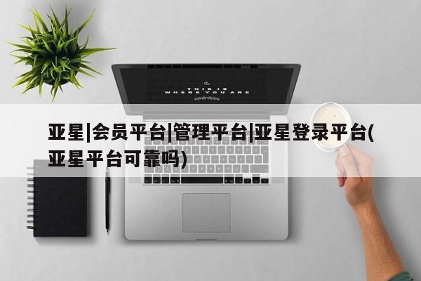 亚星会员开户 亚星手机版APP下载亚星|会员平台|管理平台|亚星登录平台(亚星平台可靠吗)
