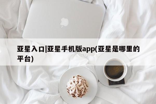 亚星会员开户 亚星手机版APP下载亚星入口|亚星手机版app(亚星是哪里的平台)