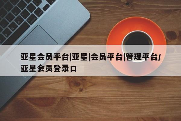 亚星会员开户 亚星手机版APP下载亚星会员平台|亚星|会员平台|管理平台/亚星会员登录口