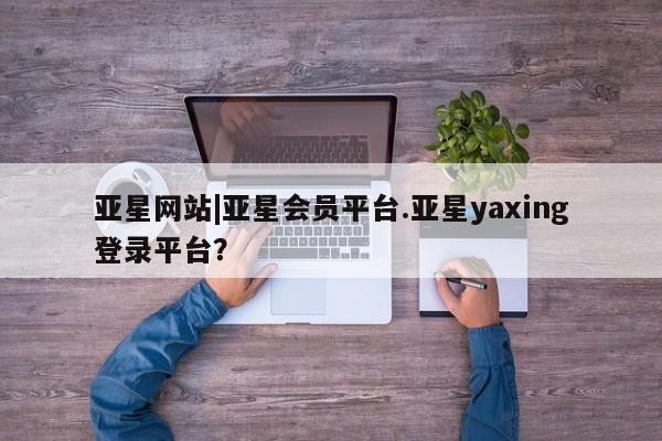 亚星会员开户 亚星手机版APP下载亚星网站|亚星会员平台.亚星yaxing登录平台？
