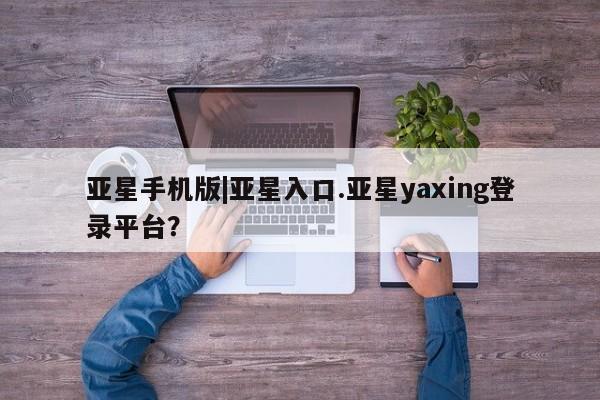 亚星会员开户 亚星手机版APP下载亚星手机版|亚星入口.亚星yaxing登录平台？