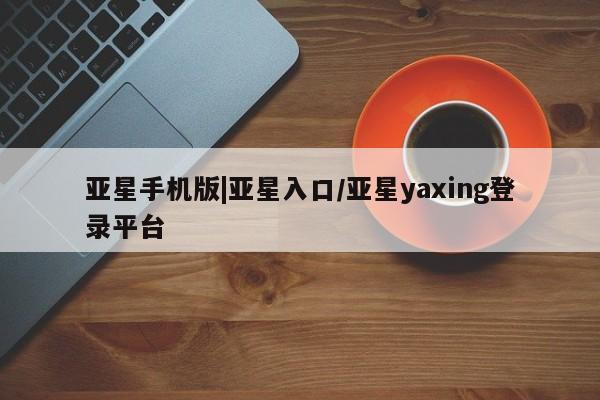 亚星会员开户 亚星手机版APP下载亚星手机版|亚星入口/亚星yaxing登录平台
